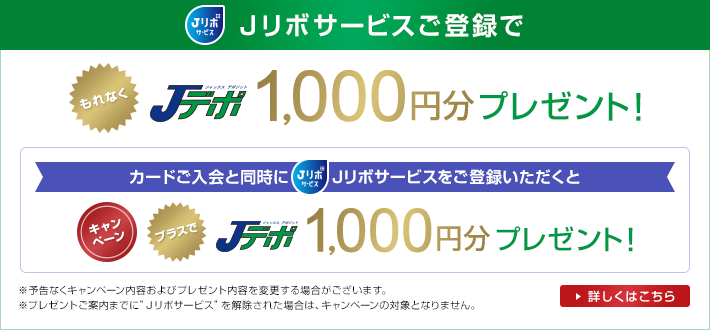 Jリボサービスご登録でもれなくjデポ1,000円分プレゼント!カード入会と同時にJリボサービスをご登録いただくとプラスでjデポ1,000円分プレゼント<キャンペーン>Jリボサービスとは、ご登録いただくと、国内・海外での「翌月1回払い」とご指定いただいたショッピングご利用分が自動的に「リボルビング払い」に変更されるサービスです。Jリボサービス登録のJデポプレゼントは、初回登録時のみの特典となります。