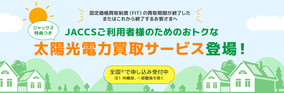 固定価格買取制度（FIT）の買取期間が終了したまたはこれから終了するお客さまへ ジャックス特典つき JACCSご利用者様のためのおトクな太陽光電力買取サービスの登場！ 全国（注1）で申し込み受付中 注1:沖縄県、一部離島を除く