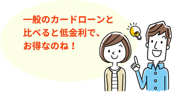 一般のカードローンと比べると低金利で、お得なのね！
