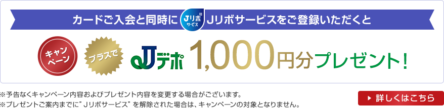 キャンペーン カードご入会と同時にJリボサービスをご登録いただくとプラスでJデポ1,000円分プレゼント！ ※予告なくキャンペーン内容およびプレゼント内容を変更する場合がございます。※プレゼントご案内までに”Ｊリボサービス”を解除された場合は、キャンペーンの対象となりません。 詳しくはこちら