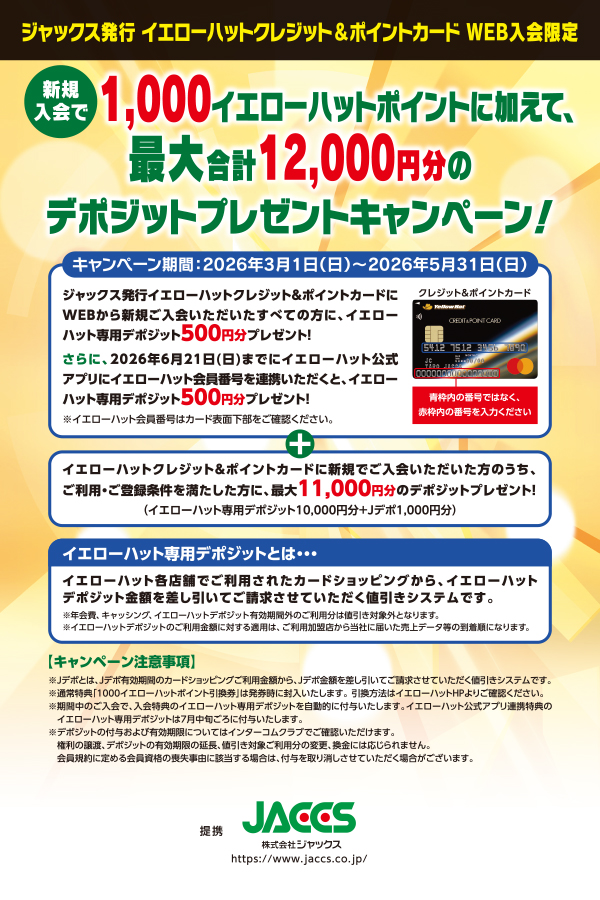 ジャックス発行 イエローハットクレジット&ポイントカードWEB入会限定 新規入会で1,000イエローハットポイントに加えて、最大合計12,000円分のデポジットプレゼントキャンペーン!キャンペーン期間:2026年3月1日(日)から2026年5月31日(日)まで。ジャックス発行イエローハットクレジット&ポイントカードにWEBから新規ご入会いただいたすべての方に、イエローハット専用デポジット500円分プレゼント!さらに、2026年6月21日(日)までにイエローハット公式アプリにイエローハット会員番号を連携いただくと、イエローハット専用デポジット500円分プレゼント!クレジット&ポイントカードはカード表面中央部の番号ではなく、カード表面左下の番号を入力ください ※イエローハット会員番号はカード表面下部をご確認ください。+イエローハットクレジット&ポイントカードに新規でご入会いただいた方のうち、ご利用・ご登録条件を満たした方に、最大11,000円分のデポジットプレゼント!(イエローハット専用デポジット10,000円分+Jデポ1,000円分)イエローハット専用デポジットとは・・・イエローハット各店舗でご利用されたカードショッピングから、イエローハットデポジット金額を差し引いてご請求させていただく値引きシステムです。※年会費、キャッシング、イエローハットデポジット有効期間外のご利用分は値引き対象外となります。※イエローハットデポジットのご利用金額に対する適用は、ご利用加盟店から当社に届いた売上データ等の到着順になります。【キャンペーン注意事項】※Jデポとは、Jデポ有効期間のカードショッピングご利用金額から、Jデポ金額を差し引いてご請求させていただく値引きシステムです。※通常特典「1000イエローハットポイント引換券」は発券時に封入いたします。引換方法はイエローハットHPよりご確認ください。※期間中のご入会で、入会特典のイエローハット専用デポジットを自動的に付与いたします。イエローハット公式アプリ連携特典のイエローハット専用デポジットは7月中旬ごろに付与いたします。※デポジットの付与および有効期限についてはインターコムクラブでご確認いただけます。権利の譲渡、デポジットの有効期限の延長、値引き対象ご利用分の変更、換金には応じられません。会員規約に定める会員資格の喪失事由に該当する場合は、付与を取り消しさせていただく場合がございます。提携JACCS 株式会社ジャックス https://www.jaccs.co.jp/