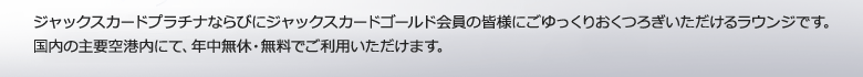 ジャックスカードプラチナならびにジャックスカードゴールド会員の皆様にごゆっくりおくつろぎいただけるラウンジです。国内の主要空港内にて、年中無休・無料でご利用いただけます。