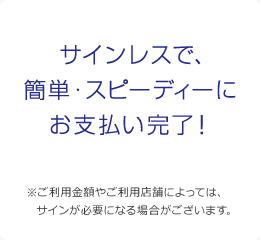 サインレスで、簡単・スピーディーにお支払い完了！ ※ご利用金額やご利用店舗によっては、サインが必要になる場合がございます。 