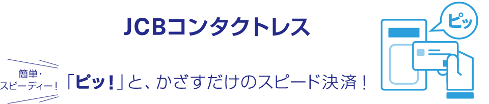 JCBコンタクトレス 簡単・スピーディー！ 「ピッ！」と、かざすだけのスピード決済！