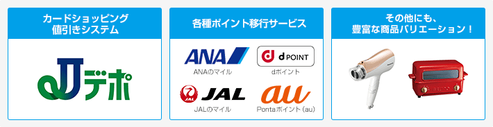 「カードショッピング値引きシステム」Jデポ　「各種ポイント移行サービス」ANAのマイル、dポイント、JALのマイル、Pontaポイント（au）「その他にも、豊富な商品バリエーション！」