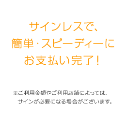 サインレスで、簡単・スピーディーにお支払い完了！ ※ご利用金額やご利用店舗によっては、サインが必要になる場合がございます。 