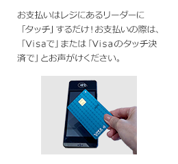 お支払いはレジにあるリーダーに「タッチ」するだけ！ お支払いの際は、「Visaで」または「Visaのタッチ決済で」とお声がけください。