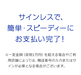 サインレスで、簡単・スピーディーにお支払い完了！ ※一定金額(原則1万円)を超える場合やご利用店舗によっては、暗証番号の入力またはサインが必要となる場合がございます。