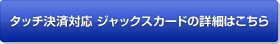 タッチ決済対応 ジャックスカードの詳細はこちら