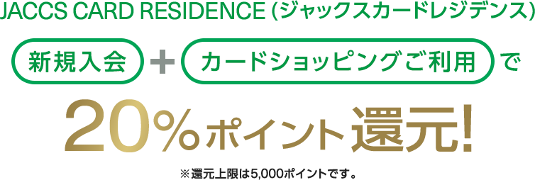 JACCS CARD RESIDENCE（ジャックスカードレジデンス ）新規入会＋カードショッピングご利用で20％ポイント還元！※還元上限は5,000ポイントです。