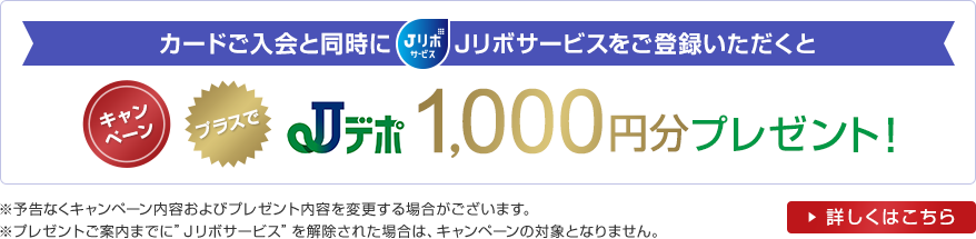 カードご入会と同時にJリボサービスをご登録いただくとキャンペーンプラスでJデポ1,000円分プレゼント!※予告なくキャンペーン内容およびプレゼント内容を変更する場合がございます。※プレゼントご案内までに“Jリボサービス”を解除された場合は、キャンペーンの対象となりません。詳しくはこちら