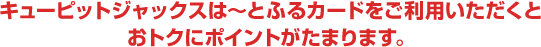 キューピットジャックスは～とふるカードをご利用いただくとおトクにポイントがたまります。
