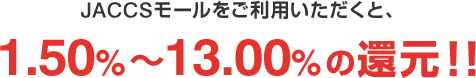 JACCSモールをご利用いただくと、1.50%～13.00%の還元!!