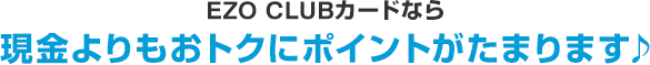 EZO CLUB カードなら現金よりもおトクにポイントがたまります♪