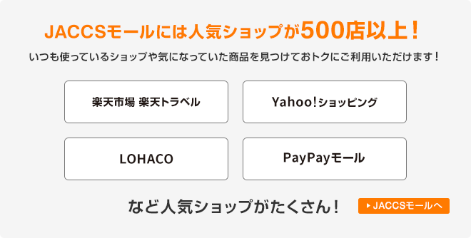 JACCSモールには人気ショップが500店以上！いつも使っているショップや気になっていた商品を見つけておトクにご利用いただけます！楽天市場・楽天トラベル、Yahoo!ショッピング、LOHACO、PayPayモールなど人気ショップがたくさん！ JACCSモールへ