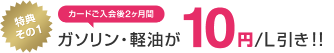 特典その1 カードご入会後2ヵ月間ガソリン・軽油が10円/L引き!!