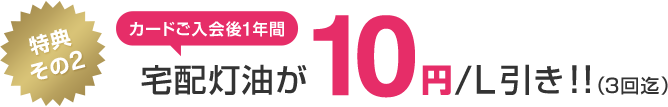 特典その2 カードご入会後1年間宅配灯油が10円/L引き!!(3回迄)