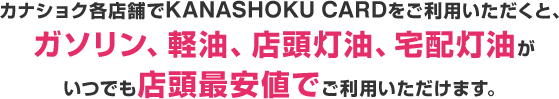 カナショク各店舗でKANASHOKU CARDをご利用いただくと、ガソリン、軽油、店頭灯油、宅配灯油がいつでも店頭最安値でご利用いただけます。