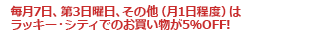 毎月7日、第3日曜日、その他（月1日程度）はラッキー・シティでのお買い物が5％OFF!
