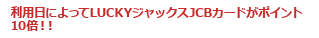 利用日によってLUCKYジャックスJCBカードがポイント10倍!!