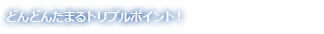 どんどんたまるトリプルポイント！