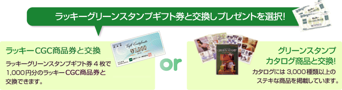 ラッキーグリーンスタンプギフト券と交換しプレゼントを選択！ ラッキーCGC商品券と交換 ラッキーグリーンスタンプギフト券4枚で1,000円分のラッキーCGC商品券と交換できます。 or グリーンスタンプカタログ商品と交換！カタログには3,000種類以上のステキな商品を掲載しています。