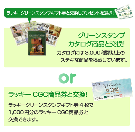 ラッキーグリーンスタンプギフト券と交換しプレゼントを選択！ グリーンスタンプカタログ商品と交換！カタログには3,000種類以上のステキな商品を掲載しています。 or ラッキーCGC商品券と交換！ ラッキーグリーンスタンプギフト券4枚で1,000円分のラッキーCGC商品券と交換できます。