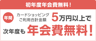 初年度年会費無料! 年間カードショッピングご利用合計金額5万円以上で次年度も年会費無料!