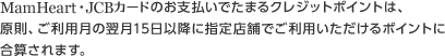 MamHeart・JCBカードのお支払いでたまるクレジットポイントは、原則、ご利用月の翌月15日以降に指定店舗でご利用いただけるポイントに合算されます。