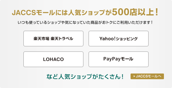 JACCSモールには人気ショップが500店以上！いつも使っているショップや気になっていた商品がおトクにご利用いただけます！楽天市場・楽天トラベル、Yahoo!ショッピング、LOHACO、PayPayモールなど人気ショップがたくさん！ JACCSモールへ