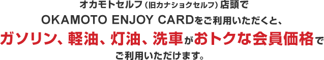 オカモトセルフ（旧カナショクセルフ）店頭でOKAMOTO ENJOY CARDをご利用いただくと、ガソリン、軽油、灯油、洗車がおトクな会員価格でご利用いただけます。