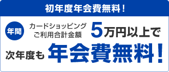 初年度年会費無料! 年間カードショッピングご利用合計金額5万円以上で次年度も年会費無料!