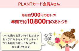 PLANTカード会員Aさん 毎月約900円のおトク!年間で約10,800円のおトク!!いつも通りお買い物するだけでおトクになるなんてラッキー!ちりも積もれば山となるだわ。お小遣い気分♪