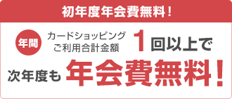 初年度年会費無料! 年間カードショッピングご利用合計金額1回以上で次年度も年会費無料!