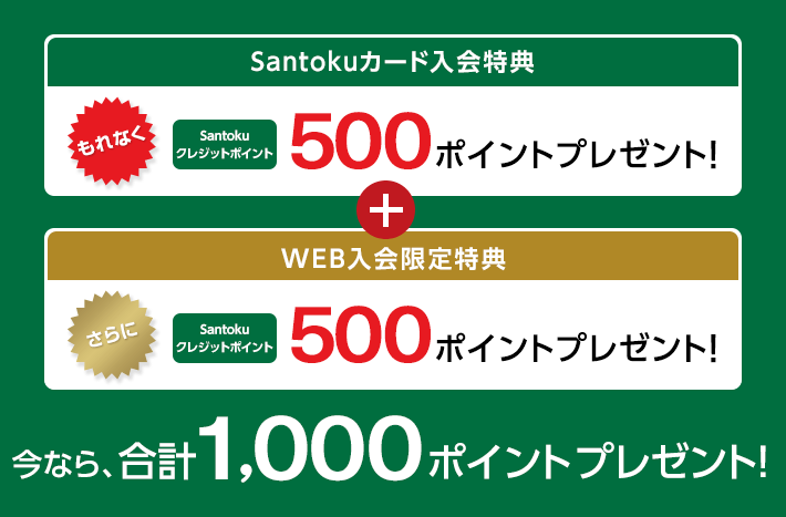 Santokuカード入会特典 もれなく Santokuクレジットポイント 500ポイントプレゼント！ + WEB入会限定特典 さらに Santokuクレジットポイント 500ポイントプレゼント！ 今なら、合計1,000ポイントプレゼント！