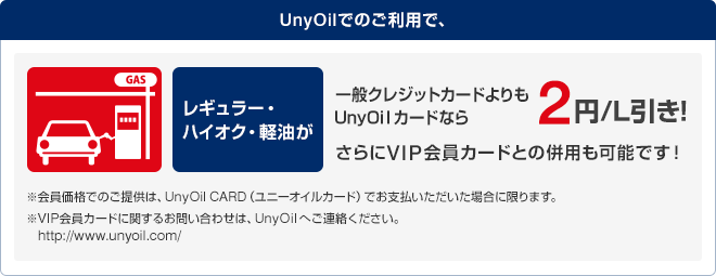UnyOilでのご利用で、レギュラー・ハイオク・軽油が一般クレジットカードよりもUnyOilカードなら2円/L引き！
さらにVIP会員カードとの併用も可能です！※会員価格でのご提供は、UnyOil CARD(ユニーオイルカード)でお支払いただいた場合に限ります。 ※VIP会員カードに関するお問い合わせは、UnyOilへご連絡ください。http://www.unyoil.com/