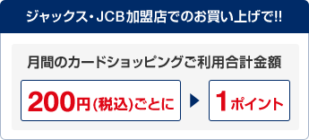 ジャックス・JCB加盟店でのお買い上げで!! 月間のカードショッピングご利用合計金額200円(税込)ごとに1ポイント