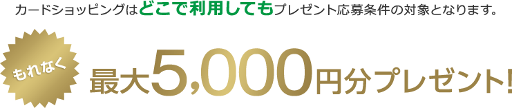 カードショッピングはどこで利用してもプレゼント応募条件の対象となります。 もれなく最大5,000円分プレゼント！