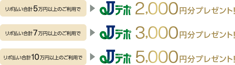 リボ払い合計5万円以上のご利用でJデポ2,000円分プレゼント! リボ払い合計7万円以上のご利用でJデポ3,000円分プレゼント! リボ払い合計10万円以上のご利用でJデポ5,000円分プレゼント!