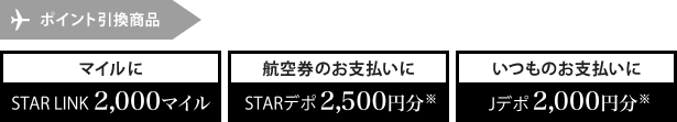 ポイント引換商品 マイルにSTAR LINK2,000マイル 航空券のお支払いにSTARデポ2,500円分※ いつものお支払いにJデポ2,000円分※