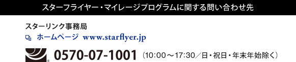 スターフライヤー・マイレージプログラムに関する問い合わせ先 スターリンク事務局 ホームページ  www.starflyer.jp フリーダイヤル0570-07-1001(10:00～17:30/日・祝日・年末年始除く)