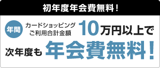 初年度年会費無料! 年間カードショッピングご利用合計金額10万円以上で次年度も年会費無料!