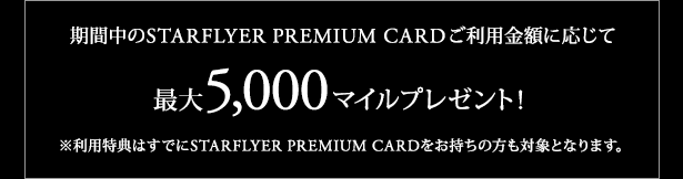期間中のSTARFLYER PREMIUM CARDご利用金額に応じて最大5,000マイルプレゼント！ ※利用特典はすでにSTARFLYER PREMIUM CARDをお持ちの方も対象となります。