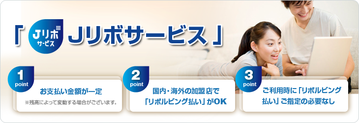 Jリボサービスのポイント 1point お支払金額が一定 ※残高によって変動する場合がございます 2point 国内・海外の加盟店で「リボルビング払い」がOK 3point ご利用時に「リボルビング払い」ご指定の必要なし