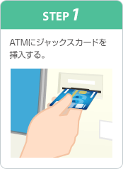 STEP1 ATMにジャックスカードを挿入する。