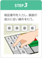 STEP3 暗証番号を入力し、画面の指示に従い操作を行う。