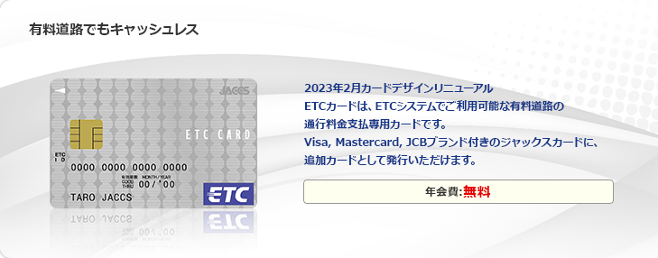 有料道路でもキャッシュレス 2023年2月カードデザインリニューアル ETCカードは、ETCシステムでご利用可能な有料道路の通行料金支払専用カードです。Visa,Mastercard,JCBブランド付きのジャックスカードに、追加カードとして発行いただけます。年会費：無料